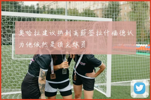 奥哈拉建议热刺高薪签拉什福德认为他依然是顶尖球员