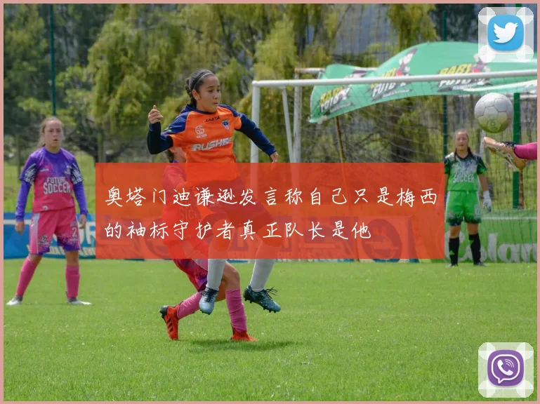 奥塔门迪谦逊发言称自己只是梅西的袖标守护者真正队长是他
