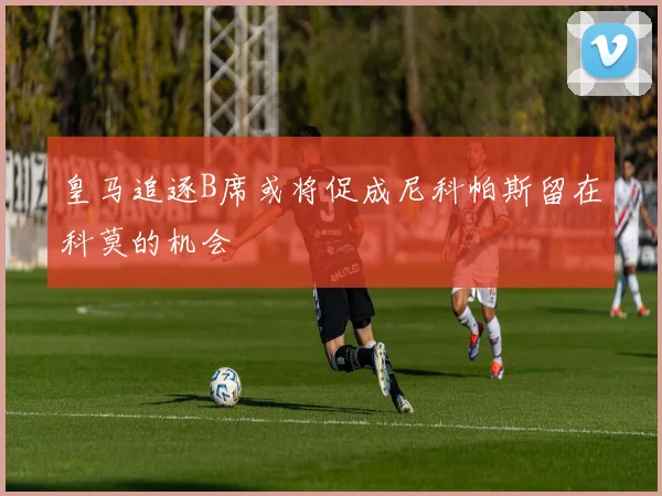 皇马追逐B席或将促成尼科帕斯留在科莫的机会