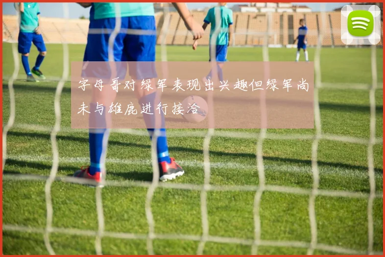 字母哥对绿军表现出兴趣但绿军尚未与雄鹿进行接洽