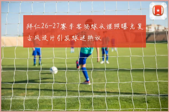 拜仁26-27赛季客场球衣谍照曝光复古风设计引发球迷热议