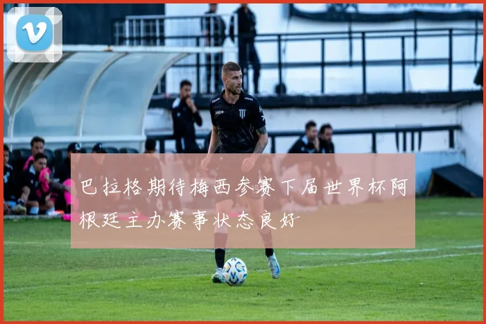 巴拉格期待梅西参赛下届世界杯阿根廷主办赛事状态良好