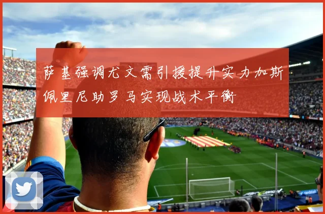 萨基强调尤文需引援提升实力加斯佩里尼助罗马实现战术平衡