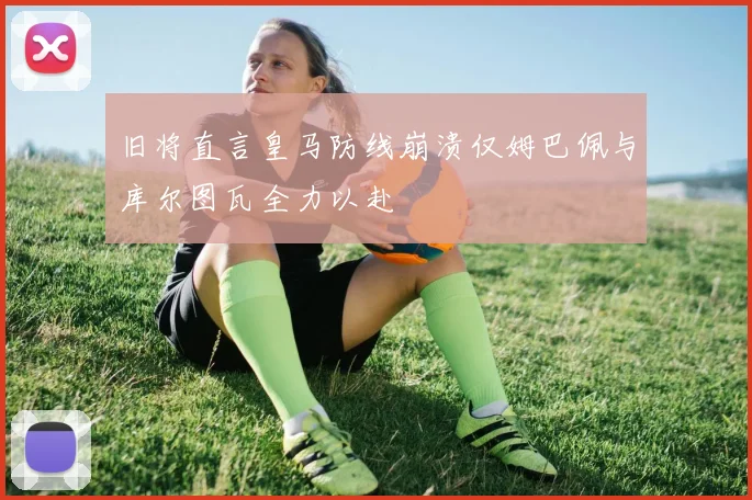 旧将直言皇马防线崩溃仅姆巴佩与库尔图瓦全力以赴