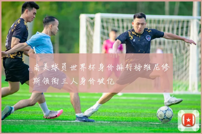 南美球员世界杯身价排行榜维尼修斯领衔三人身价破亿