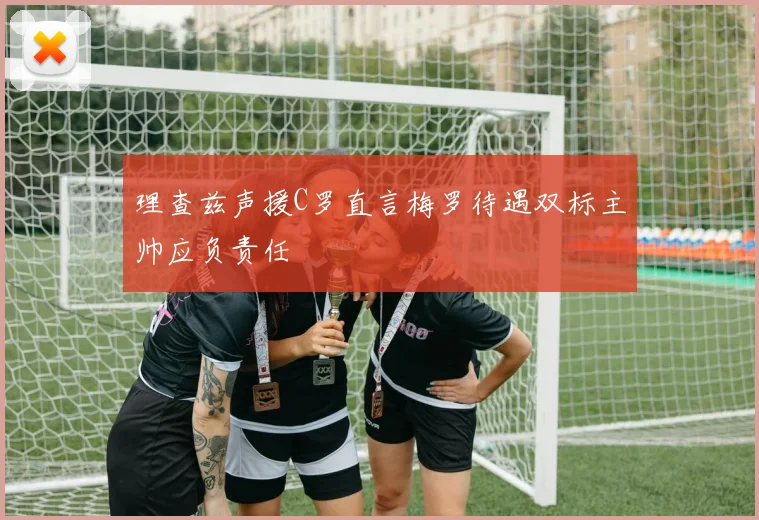 理查兹声援C罗直言梅罗待遇双标主帅应负责任