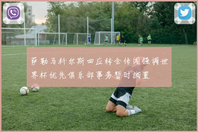 萨勒马科尔斯回应转会传闻强调世界杯优先俱乐部事务暂时搁置
