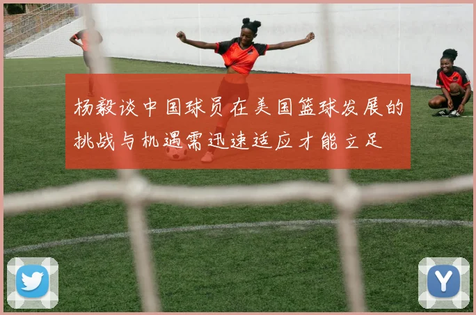 杨毅谈中国球员在美国篮球发展的挑战与机遇需迅速适应才能立足