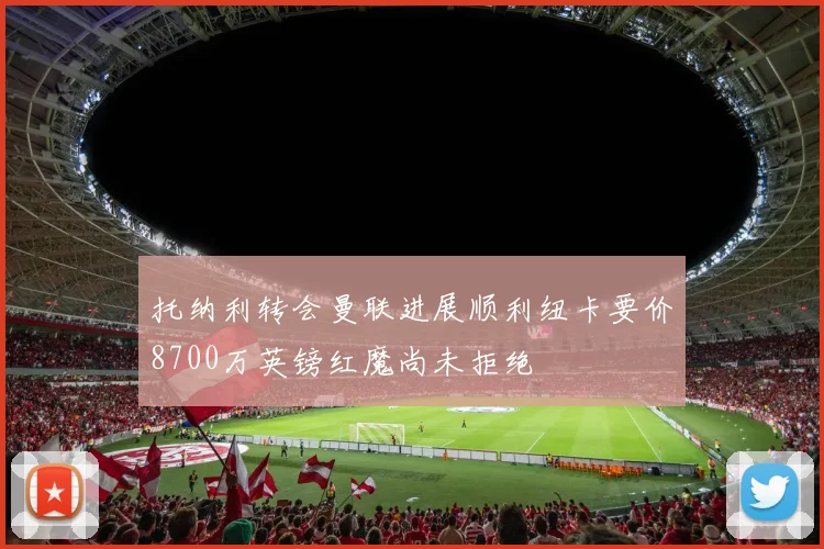 托纳利转会曼联进展顺利纽卡要价8700万英镑红魔尚未拒绝