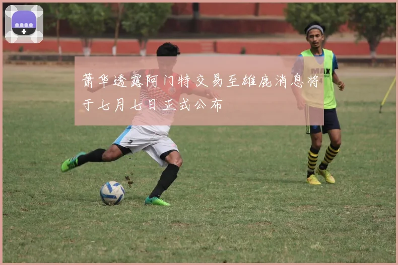 萧华透露阿门特交易至雄鹿消息将于七月七日正式公布