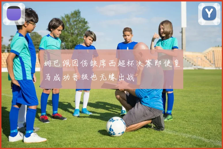 姆巴佩因伤缺席西超杯决赛即使皇马成功晋级也无缘出战