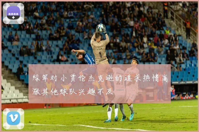 绿军对小贾伦杰克逊的追求热情高涨其他球队兴趣不及