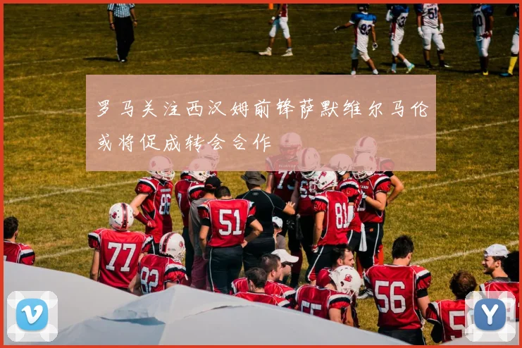 罗马关注西汉姆前锋萨默维尔马伦或将促成转会合作