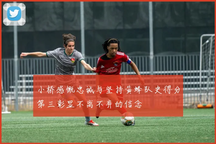 小桥感慨忠诚与坚持黄蜂队史得分第三彰显不离不弃的信念