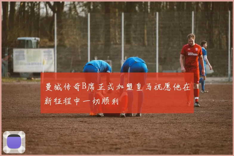 曼城传奇B席正式加盟皇马祝愿他在新征程中一切顺利
