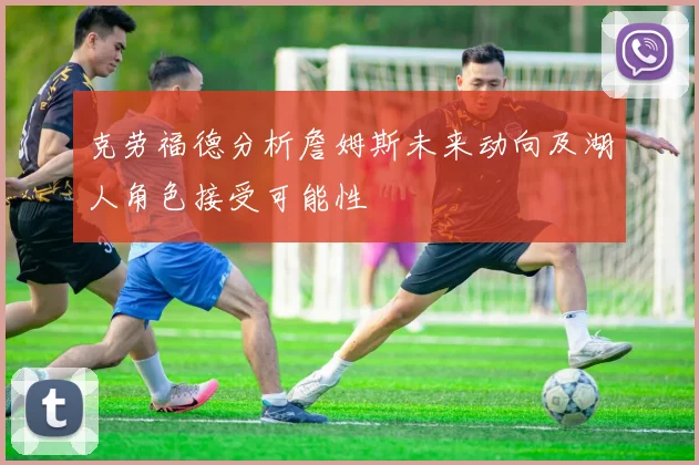 克劳福德分析詹姆斯未来动向及湖人角色接受可能性