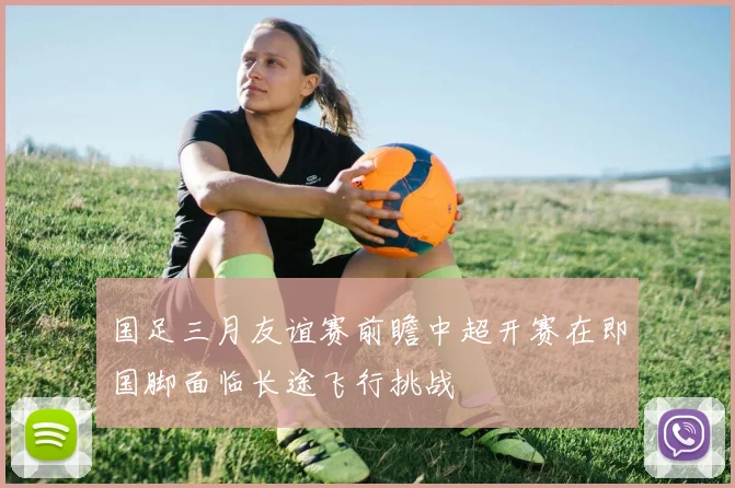 国足三月友谊赛前瞻中超开赛在即国脚面临长途飞行挑战