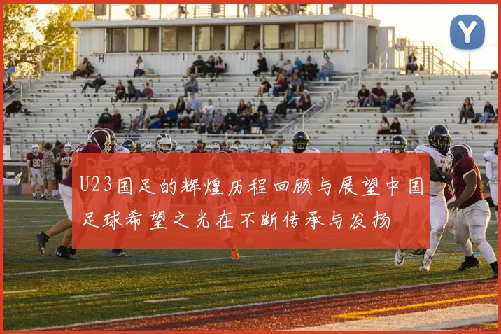 U23国足的辉煌历程回顾与展望中国足球希望之光在不断传承与发扬