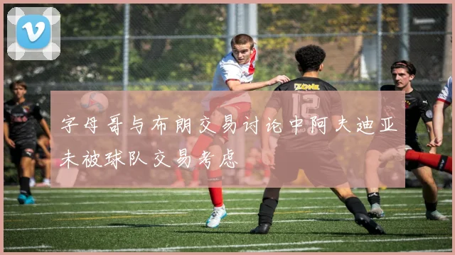 字母哥与布朗交易讨论中阿夫迪亚未被球队交易考虑