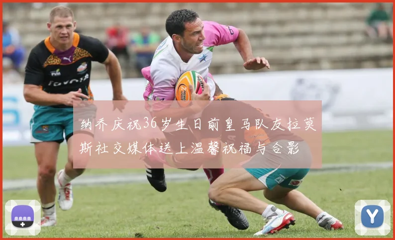 纳乔庆祝36岁生日前皇马队友拉莫斯社交媒体送上温馨祝福与合影