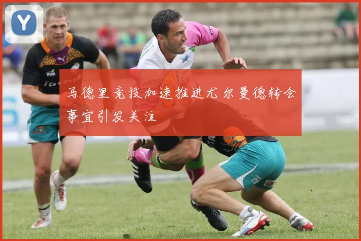 马德里竞技加速推进尤尔曼德转会事宜引发关注